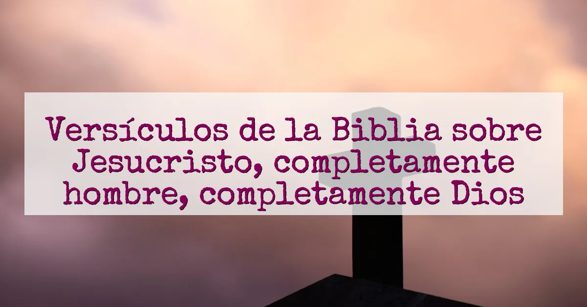 Versículos de la Biblia sobre Jesucristo, completamente hombre, completamente Dios